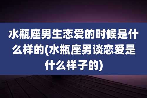 水瓶座男生恋爱的时候是什么样的(水瓶座男谈恋爱是什么样子的)