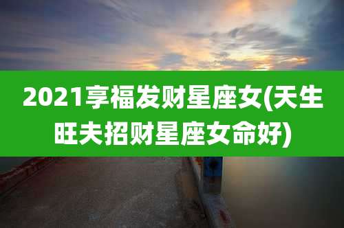 2021享福发财星座女(天生旺夫招财星座女命好)