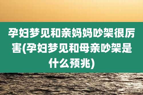 孕妇梦见和亲妈妈吵架很厉害(孕妇梦见和母亲吵架是什么预兆)