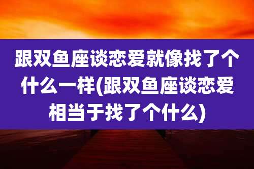 跟双鱼座谈恋爱就像找了个什么一样(跟双鱼座谈恋爱相当于找了个什么)