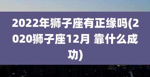 2022年狮子座有正缘吗(2020狮子座12月 靠什么成功)