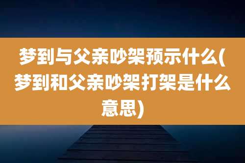 梦到与父亲吵架预示什么(梦到和父亲吵架打架是什么意思)