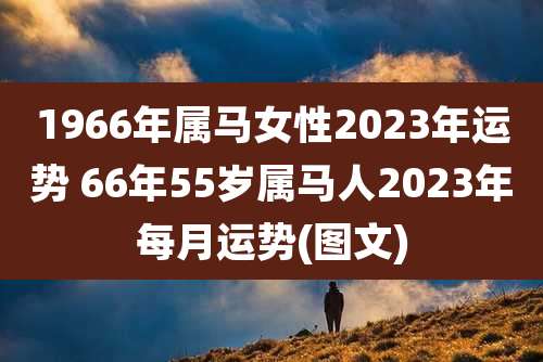1966年属马女性2023年运势 66年55岁属马人2023年每月运势(图文)