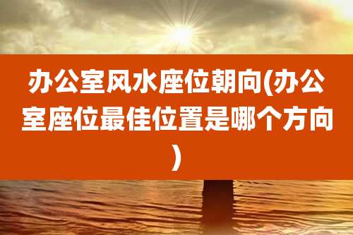 办公室风水座位朝向(办公室座位最佳位置是哪个方向)