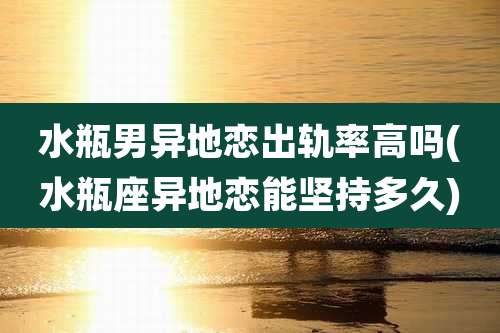 水瓶男异地恋出轨率高吗(水瓶座异地恋能坚持多久)