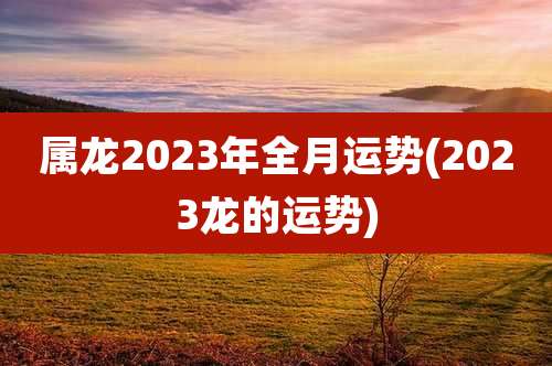 属龙2023年全月运势(2023龙的运势)