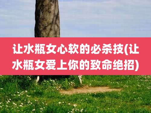 让水瓶女心软的必杀技(让水瓶女爱上你的致命绝招)