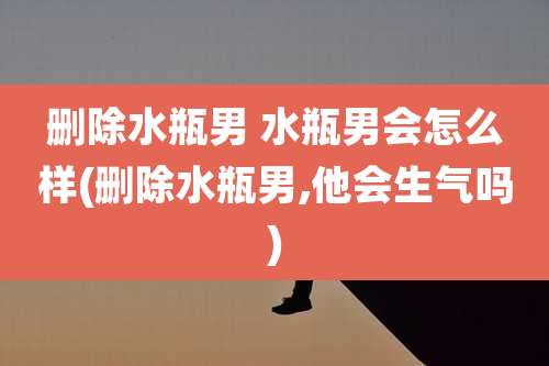 删除水瓶男 水瓶男会怎么样(删除水瓶男,他会生气吗)