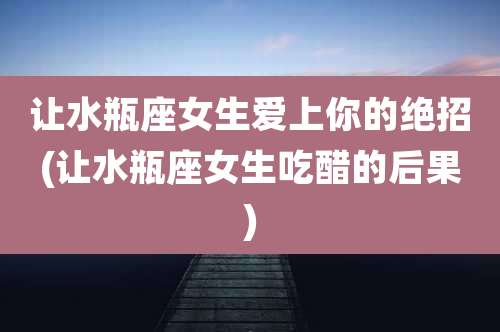 让水瓶座女生爱上你的绝招(让水瓶座女生吃醋的后果)