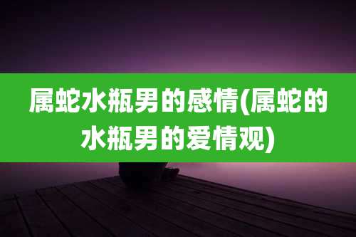 属蛇水瓶男的感情(属蛇的水瓶男的爱情观)