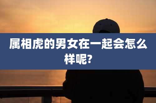 属相虎的男女在一起会怎么样呢?