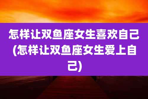 怎样让双鱼座女生喜欢自己(怎样让双鱼座女生爱上自己)