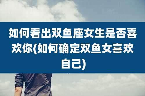 如何看出双鱼座女生是否喜欢你(如何确定双鱼女喜欢自己)