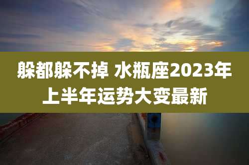 躲都躲不掉 水瓶座2023年上半年运势大变最新