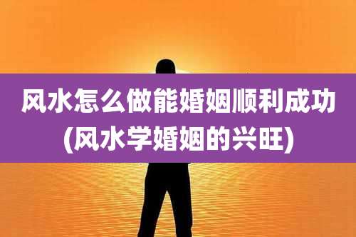 风水怎么做能婚姻顺利成功(风水学婚姻的兴旺)