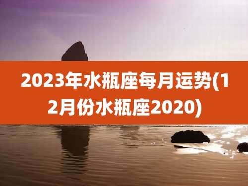 2023年水瓶座每月运势(12月份水瓶座2020)