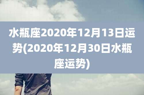 水瓶座2020年12月13日运势(2020年12月30日水瓶座运势)