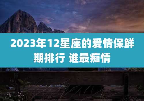 2023年12星座的爱情保鲜期排行 谁最痴情