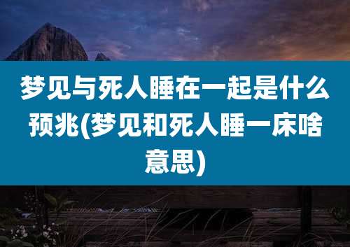 梦见与死人睡在一起是什么预兆(梦见和死人睡一床啥意思)