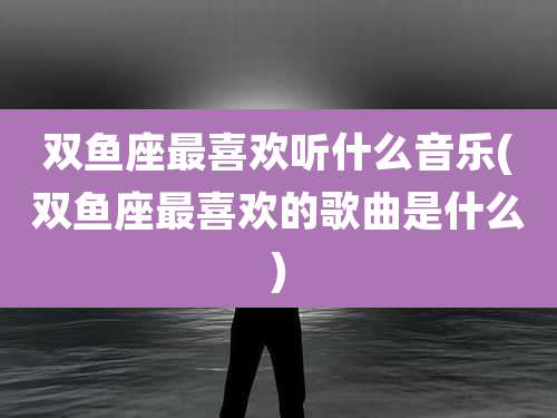 双鱼座最喜欢听什么音乐(双鱼座最喜欢的歌曲是什么)