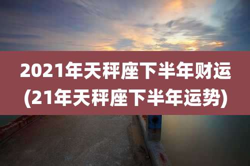 2021年天秤座下半年财运(21年天秤座下半年运势)