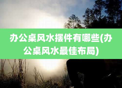 办公桌风水摆件有哪些(办公桌风水最佳布局)