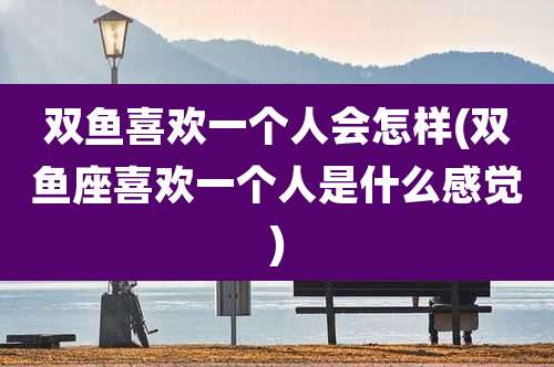 双鱼喜欢一个人会怎样(双鱼座喜欢一个人是什么感觉)