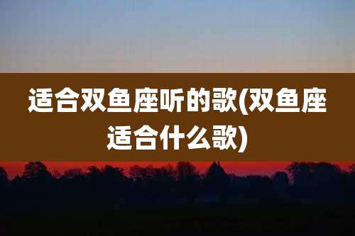 适合双鱼座听的歌(双鱼座适合什么歌)