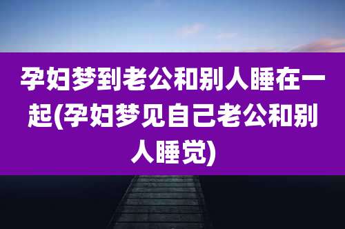 孕妇梦到老公和别人睡在一起(孕妇梦见自己老公和别人睡觉)