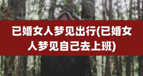 已婚女人梦见出行(已婚女人梦见自己去上班)