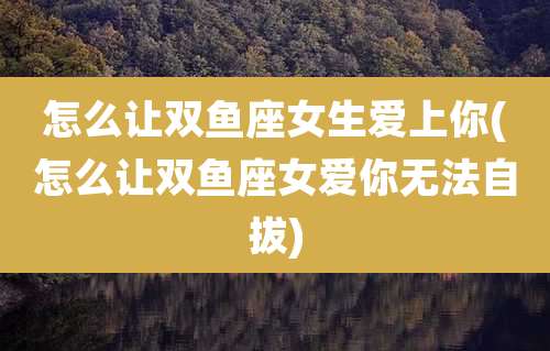 怎么让双鱼座女生爱上你(怎么让双鱼座女爱你无法自拔)