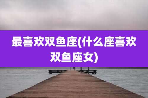 最喜欢双鱼座(什么座喜欢双鱼座女)