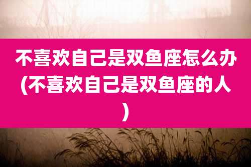 不喜欢自己是双鱼座怎么办(不喜欢自己是双鱼座的人)
