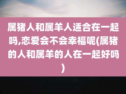 属猪人和属羊人适合在一起吗,恋爱会不会幸福呢(属猪的人和属羊的人在一起好吗)