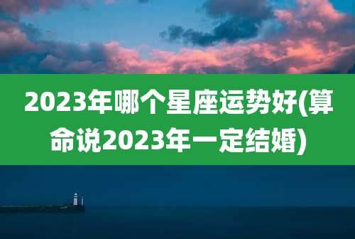 2023年哪个星座运势好(算命说2023年一定结婚)