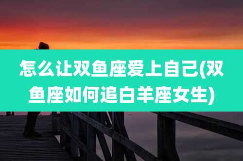 怎么让双鱼座爱上自己(双鱼座如何追白羊座女生)