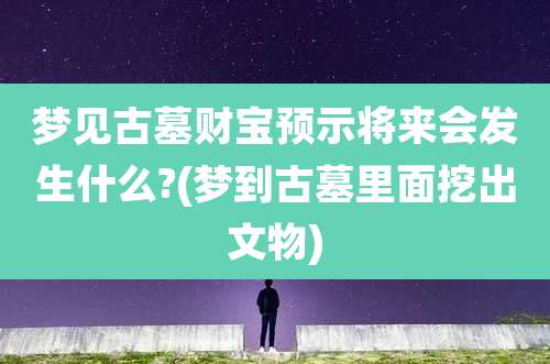 梦见古墓财宝预示将来会发生什么?(梦到古墓里面挖出文物)