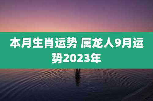 本月生肖运势 属龙人9月运势2023年