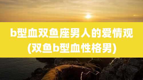 b型血双鱼座男人的爱情观(双鱼b型血性格男)