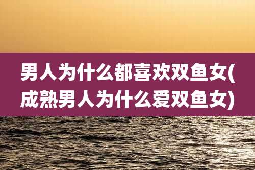 男人为什么都喜欢双鱼女(成熟男人为什么爱双鱼女)