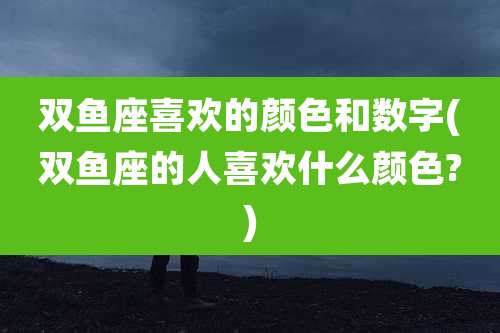 双鱼座喜欢的颜色和数字(双鱼座的人喜欢什么颜色?)