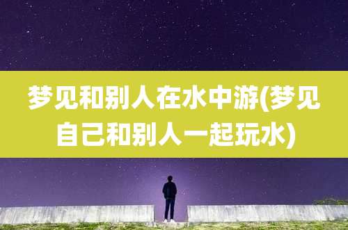 梦见和别人在水中游(梦见自己和别人一起玩水)