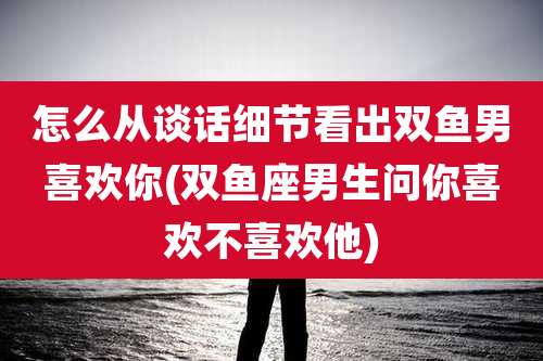 怎么从谈话细节看出双鱼男喜欢你(双鱼座男生问你喜欢不喜欢他)
