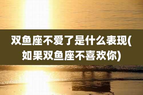 双鱼座不爱了是什么表现(如果双鱼座不喜欢你)