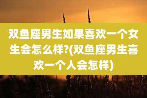 双鱼座男生如果喜欢一个女生会怎么样?(双鱼座男生喜欢一个人会怎样)