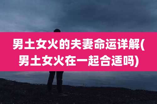 男土女火的夫妻命运详解(男土女火在一起合适吗)