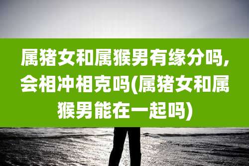 属猪女和属猴男有缘分吗,会相冲相克吗(属猪女和属猴男能在一起吗)