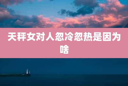 天秤女对人忽冷忽热是因为啥
