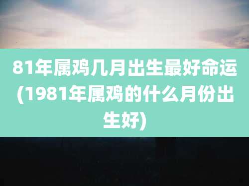 81年属鸡几月出生最好命运(1981年属鸡的什么月份出生好)