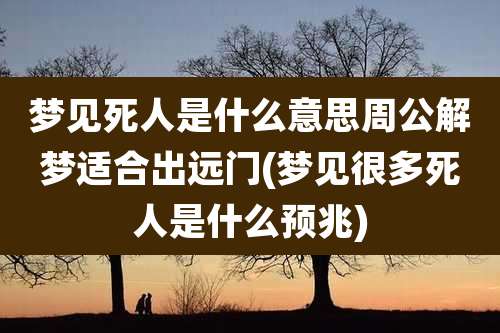 梦见死人是什么意思周公解梦适合出远门(梦见很多死人是什么预兆)